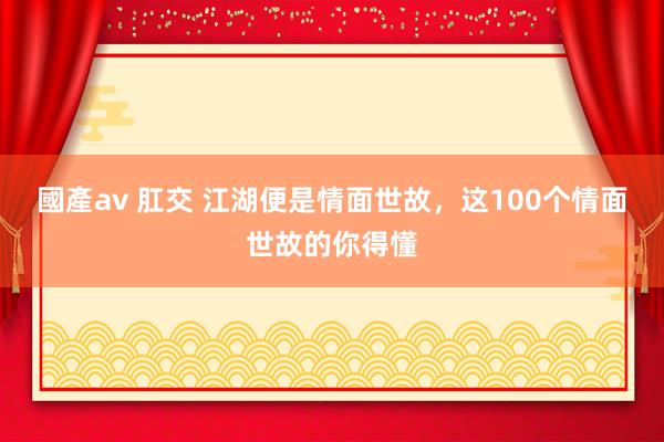 國產av 肛交 江湖便是情面世故,这100个情面世故的你得懂