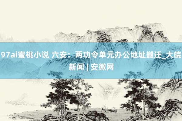 97ai蜜桃小说 六安:两功令单元办公地址搬迁_大皖新闻 | 安徽网