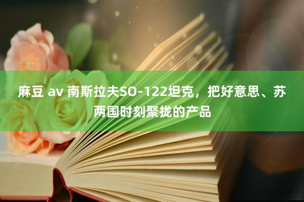 麻豆 av 南斯拉夫SO-122坦克,把好意思、苏两国时刻聚拢的产品