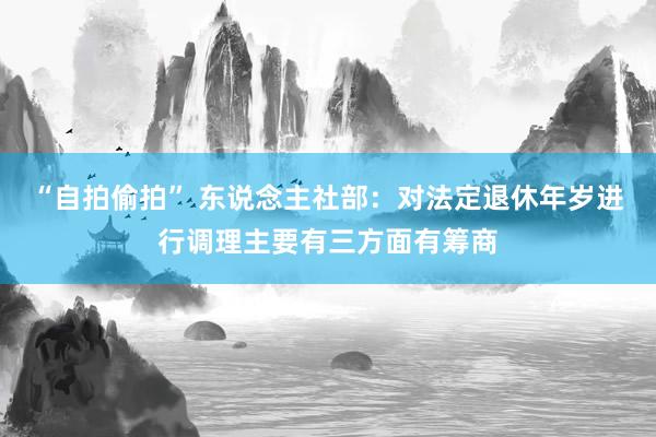 “自拍偷拍” 东说念主社部:对法定退休年岁进行调理主要有三方面有筹商