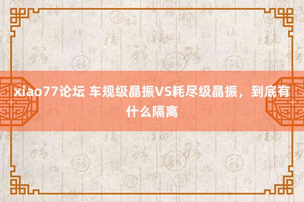 xiao77论坛 车规级晶振VS耗尽级晶振,到底有什么隔离