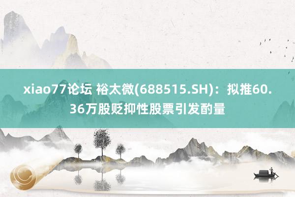 xiao77论坛 裕太微(688515.SH):拟推60.36万股贬抑性股票引发酌量