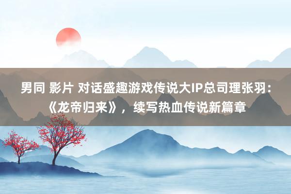 男同 影片 对话盛趣游戏传说大IP总司理张羽:《龙帝归来》,续写热血传说新篇章