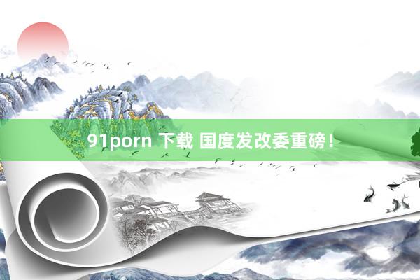 91porn 下载 国度发改委重磅!