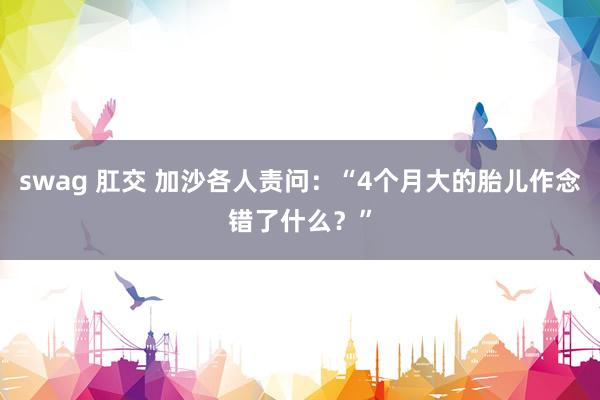 swag 肛交 加沙各人责问：“4个月大的胎儿作念错了什么？”
