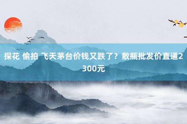 探花 偷拍 飞天茅台价钱又跌了?散瓶批发价直逼2300元
