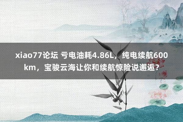 xiao77论坛 亏电油耗4.86L,纯电续航600km,宝骏云海让你和续航惊险说邂逅?