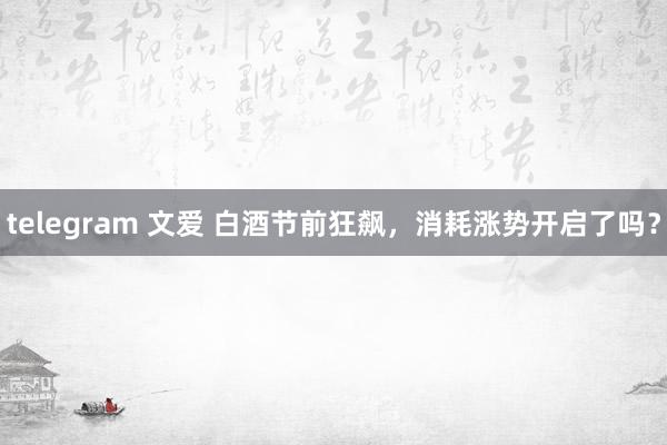telegram 文爱 白酒节前狂飙,消耗涨势开启了吗?