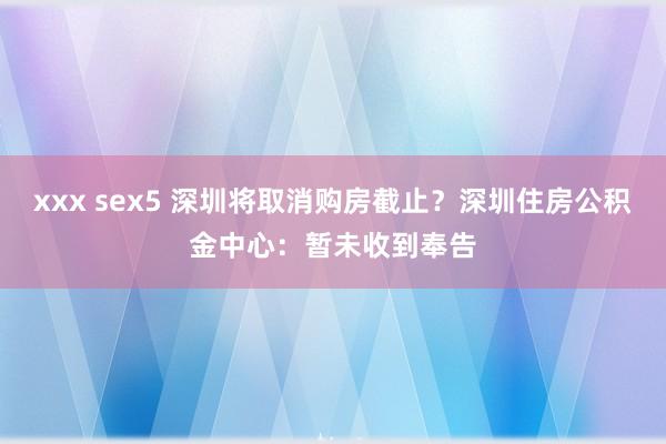 xxx sex5 深圳将取消购房截止?深圳住房公积金中心:暂未收到奉告
