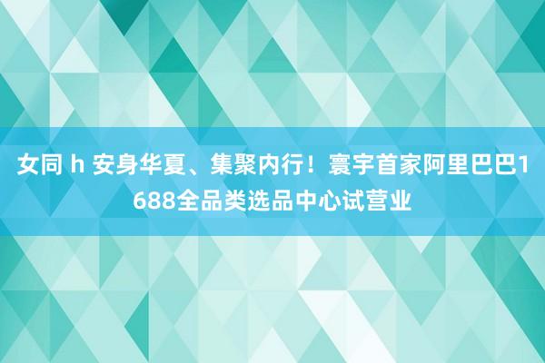 女同 h 安身华夏、集聚内行!寰宇首家阿里巴巴1688全品类选品中心试营业