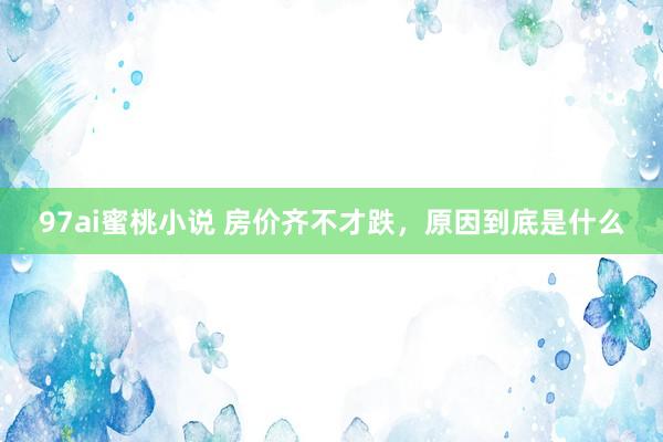 97ai蜜桃小说 房价齐不才跌,原因到底是什么