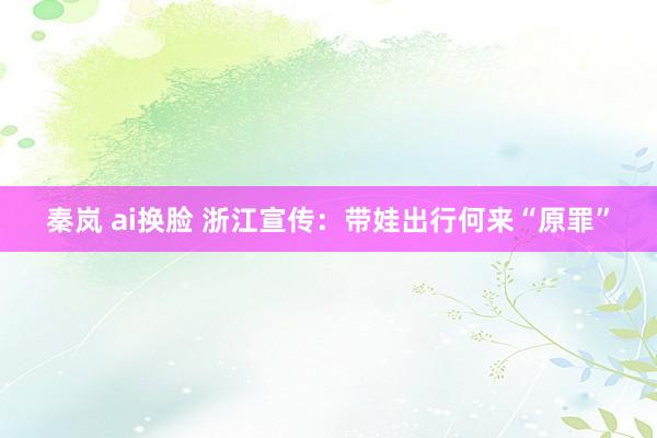 秦岚 ai换脸 浙江宣传:带娃出行何来“原罪”
