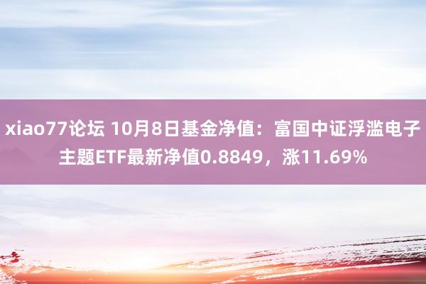 xiao77论坛 10月8日基金净值：富国中证浮滥电子主题ETF最新净值0.8849，涨11.69%