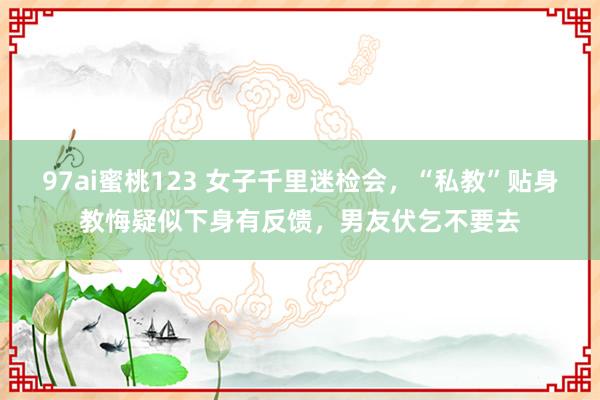 97ai蜜桃123 女子千里迷检会,“私教”贴身教悔疑似下身有反馈,男友伏乞不要去