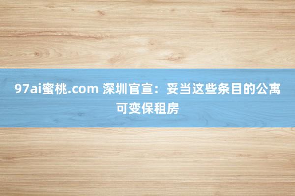 97ai蜜桃.com 深圳官宣:妥当这些条目的公寓可变保租房