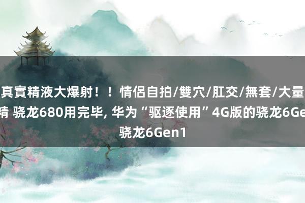 真實精液大爆射!!情侶自拍/雙穴/肛交/無套/大量噴精 骁龙680用完毕, 华为“驱逐使用”4G版的骁龙6Gen1