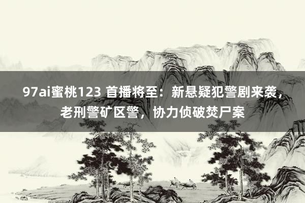 97ai蜜桃123 首播将至:新悬疑犯警剧来袭,老刑警矿区警,协力侦破焚尸案