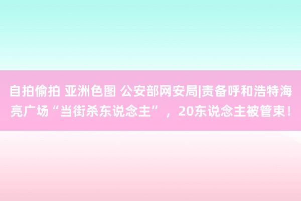 自拍偷拍 亚洲色图 公安部网安局|责备呼和浩特海亮广场“当街杀东说念主” ，20东说念主被管束！