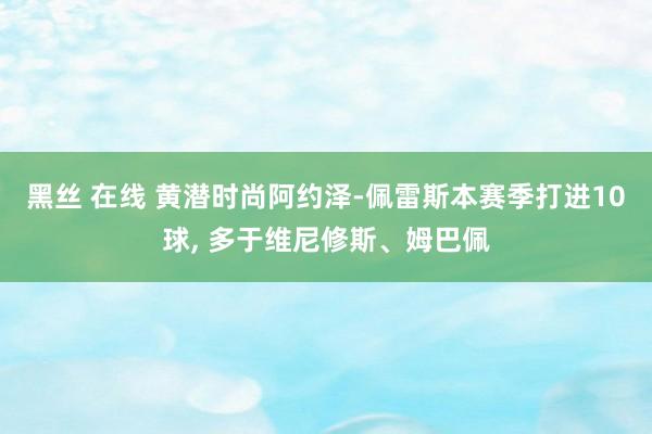 黑丝 在线 黄潜时尚阿约泽-佩雷斯本赛季打进10球, 多于维尼修斯、姆巴佩