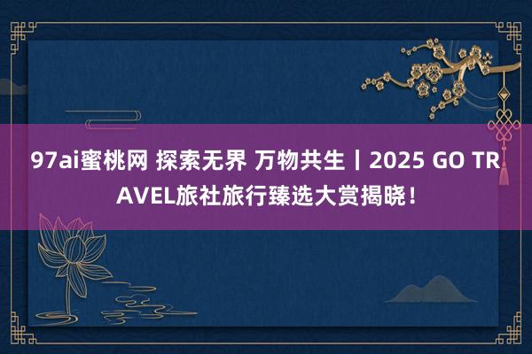 97ai蜜桃网 探索无界 万物共生丨2025 GO TRAVEL旅社旅行臻选大赏揭晓!