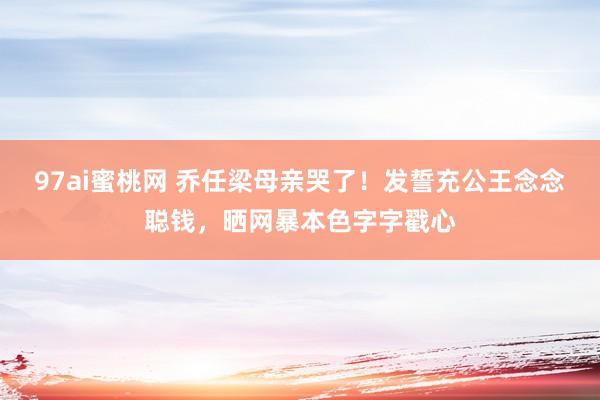 97ai蜜桃网 乔任梁母亲哭了!发誓充公王念念聪钱,晒网暴本色字字戳心
