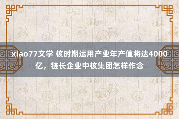 xiao77文学 核时期运用产业年产值将达4000亿,链长企业中核集团怎样作念
