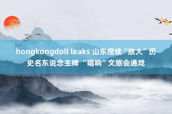 hongkongdoll leaks 山东捏续“放大”历史名东说念主牌 “唱响”文旅会通戏