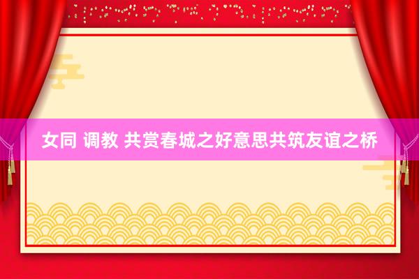 女同 调教 共赏春城之好意思共筑友谊之桥