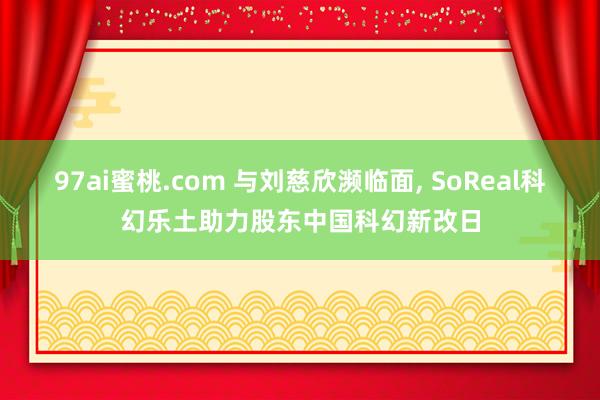 97ai蜜桃.com 与刘慈欣濒临面, SoReal科幻乐土助力股东中国科幻新改日