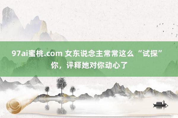 97ai蜜桃.com 女东说念主常常这么 “试探” 你，评释她对你动心了