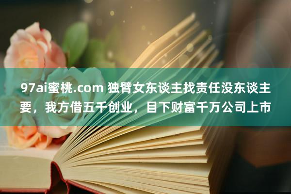 97ai蜜桃.com 独臂女东谈主找责任没东谈主要，我方借五千创业，目下财富千万公司上市