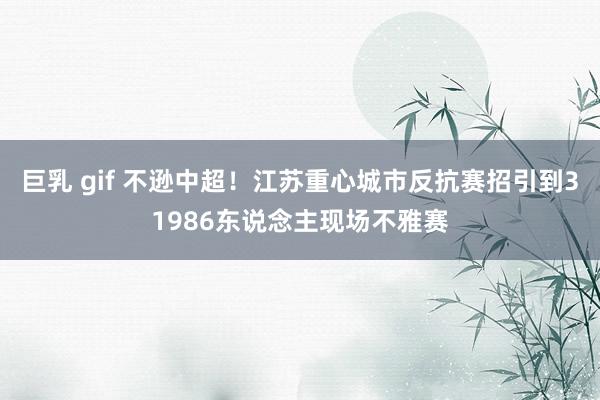 巨乳 gif 不逊中超!江苏重心城市反抗赛招引到31986东说念主现场不雅赛