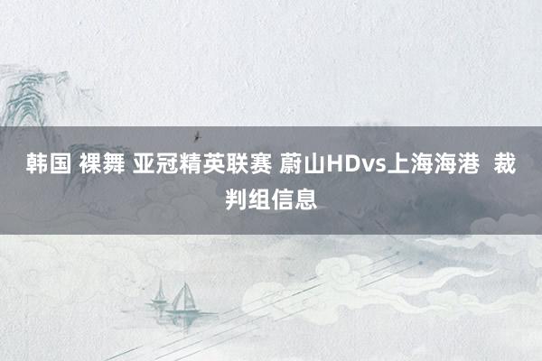 韩国 裸舞 亚冠精英联赛 蔚山HDvs上海海港  裁判组信息