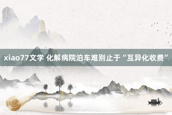 xiao77文学 化解病院泊车难别止于“互异化收费”