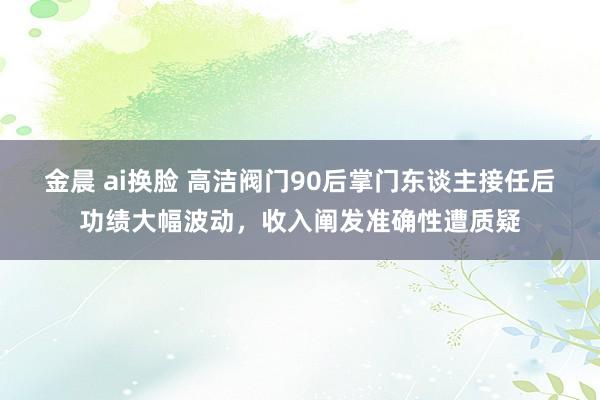 金晨 ai换脸 高洁阀门90后掌门东谈主接任后功绩大幅波动,收入阐发准确性遭质疑