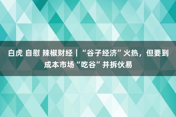白虎 自慰 辣椒财经｜“谷子经济”火热，但要到成本市场“吃谷”并拆伙易