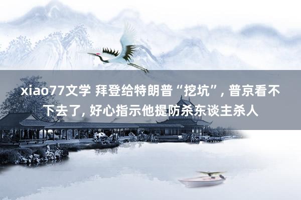 xiao77文学 拜登给特朗普“挖坑”, 普京看不下去了, 好心指示他提防杀东谈主杀人