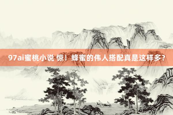 97ai蜜桃小说 惊！蜂蜜的伟人搭配真是这样多？