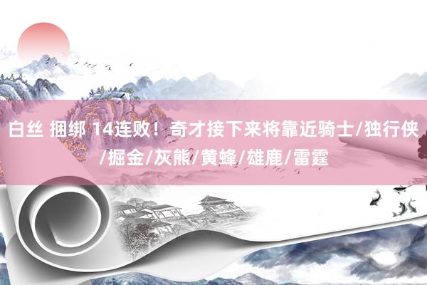白丝 捆绑 14连败!奇才接下来将靠近骑士/独行侠/掘金/灰熊/黄蜂/雄鹿/雷霆
