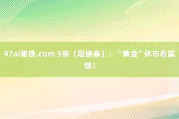 97ai蜜桃.com 5奈（段德春）：“黄金”休市看震憾！