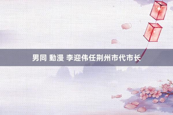 男同 動漫 李迎伟任荆州市代市长
