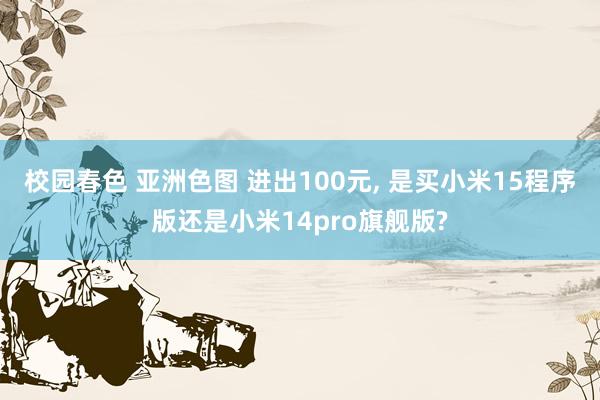 校园春色 亚洲色图 进出100元, 是买小米15程序版还是小米14pro旗舰版?