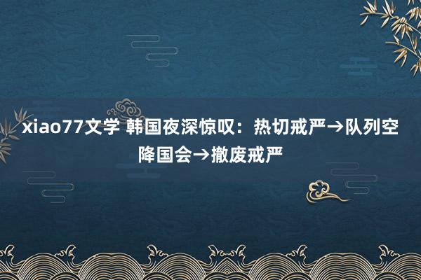 xiao77文学 韩国夜深惊叹:热切戒严→队列空降国会→撤废戒严