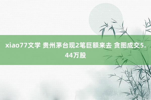 xiao77文学 贵州茅台现2笔巨额来去 贪图成交5.44万股