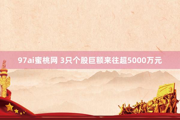 97ai蜜桃网 3只个股巨额来往超5000万元