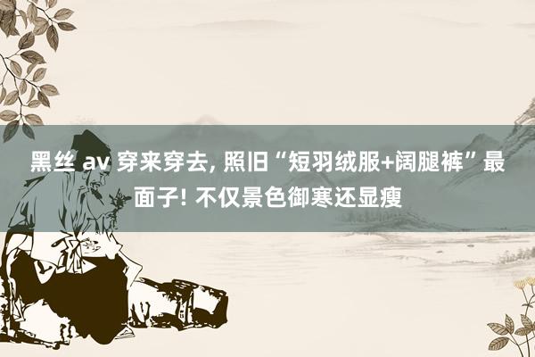 黑丝 av 穿来穿去, 照旧“短羽绒服+阔腿裤”最面子! 不仅景色御寒还显瘦
