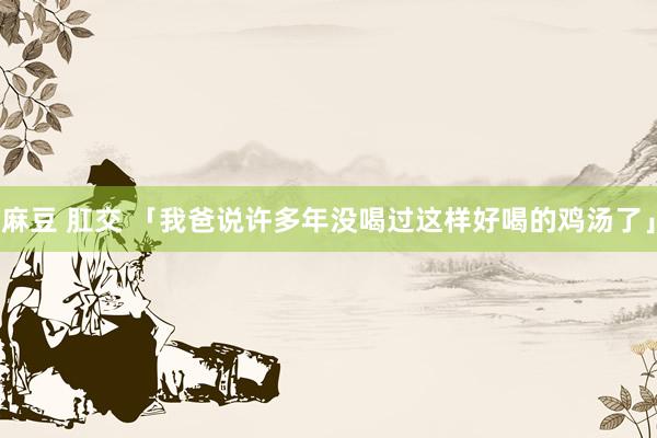 麻豆 肛交 「我爸说许多年没喝过这样好喝的鸡汤了」