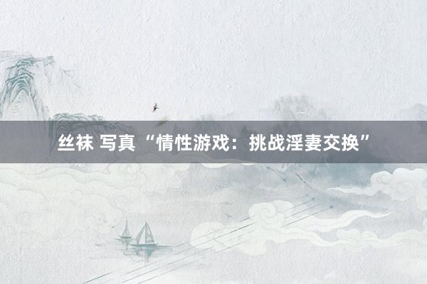 丝袜 写真 “情性游戏：挑战淫妻交换”