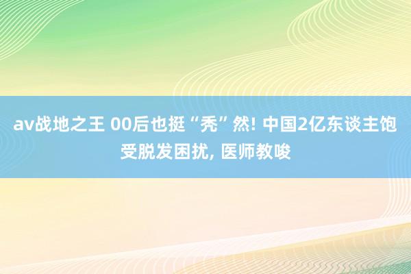 av战地之王 00后也挺“秃”然! 中国2亿东谈主饱受脱发困扰, 医师教唆