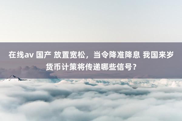在线av 国产 放置宽松,当令降准降息 我国来岁货币计策将传递哪些信号?